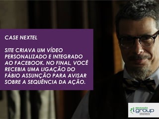 CASE NEXTEL
SITE CRIAVA UM VÍDEO
PERSONALIZADO E INTEGRADO
AO FACEBOOK. NO FINAL, VOCÊ
RECEBIA UMA LIGAÇÃO DO
FÁBIO ASSUNÇÃO PARA AVISAR
SOBRE A SEQUÊNCIA DA AÇÃO.

 
