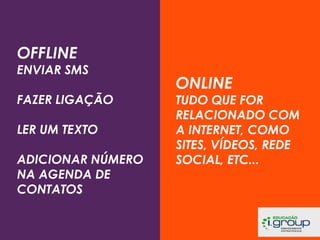 OFFLINE

ENVIAR SMS
FAZER LIGAÇÃO
LER UM TEXTO
ADICIONAR NÚMERO
NA AGENDA DE
CONTATOS

ONLINE

TUDO QUE FOR
RELACIONADO COM
A INTERNET, COMO
SITES, VÍDEOS, REDE
SOCIAL, ETC...

 