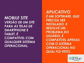 APLICATIVO
MOBILE SITE

VERSÃO DE UM SITE
PARA AS TELAS DE
SMARTPHONE E
TABLET. É
COMPATÍVEL COM
QUALQUER SISTEMA
OPERACIONAL.

É UM SOFTWARE, QUE
PRECISA SER
INSTALADO, E
RESOLVE UM
PROBLEMA DO
USUÁRIO. É
COMPATÍVEL APENAS
COM O SISTEMA
OPERACIONAL NO
QUAL FOI FEITO.

 