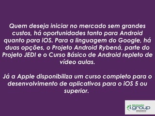 Quem deseja iniciar no mercado sem grandes
custos, há oportunidades tanto para Android
quanto para iOS. Para a linguagem do Google, há
duas opções, o Projeto Android Rybená, parte do
Projeto JEDI e o Curso Básico de Android repleto de
vídeo aulas.
 
Já a Apple disponibiliza um curso completo para o
desenvolvimento de aplicativos para o iOS 5 ou
superior.

 