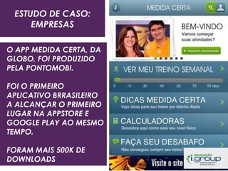 ESTUDO DE CASO:
EMPRESAS
O APP MEDIDA CERTA, DA
GLOBO, FOI PRODUZIDO
PELA PONTOMOBI.
FOI O PRIMEIRO
APLICATIVO BRRASILEIRO
A ALCANÇAR O PRIMEIRO
LUGAR NA APPSTORE E
GOOGLE PLAY AO MESMO
TEMPO.
FORAM MAIS 500K DE
DOWNLOADS

 