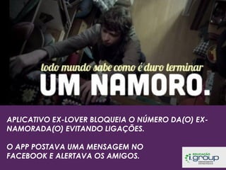 APLICATIVO EX-LOVER BLOQUEIA O NÚMERO DA(O) EXNAMORADA(O) EVITANDO LIGAÇÕES.
O APP POSTAVA UMA MENSAGEM NO
FACEBOOK E ALERTAVA OS AMIGOS.

 