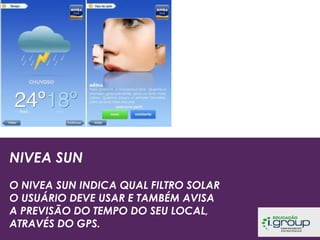 NIVEA SUN
O NIVEA SUN INDICA QUAL FILTRO SOLAR
O USUÁRIO DEVE USAR E TAMBÉM AVISA
A PREVISÃO DO TEMPO DO SEU LOCAL,
ATRAVÉS DO GPS.

 