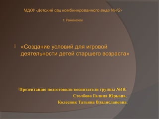 Презентацию подготовили воспитатели группы №10:
Столбова Галина Юрьвна,
Колесник Татьяна Владиславовна.
 «Создание условий для игровой
деятельности детей старшего возраста»
МДОУ «Детский сад комбинированного вида №42»
г. Раменское
 