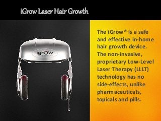 iGrow Laser Hair Growth
The iGrow® is a safe
and effective in-home
hair growth device.
The non-invasive,
proprietary Low-Level
Laser Therapy (LLLT)
technology has no
side-effects, unlike
pharmaceuticals,
topicals and pills.
 