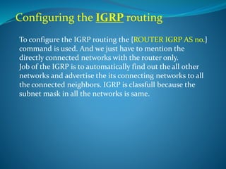 Configuring the IGRP routing
To configure the IGRP routing the {ROUTER IGRP AS no.}
command is used. And we just have to mention the
directly connected networks with the router only.
Job of the IGRP is to automatically find out the all other
networks and advertise the its connecting networks to all
the connected neighbors. IGRP is classfull because the
subnet mask in all the networks is same.
 