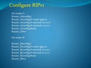 Configure RIPv1
On router A
Router_A#config t
Router_A(config)# router igrp 10
Router_A(config)# network 10.0.0.0
Router_A(config)# network 11.0.0.0
Router_A(config)#exit
Router_A#wr
On router B
Router_B#config t
Router_B(config)# router igrp 10
Router_B(config)# network 12.0.0.0
Router_B(config)# network 11.0.0.0
Router_B(config)#exit
Router_B#wr
 