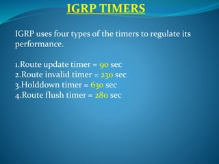 IGRP uses four types of the timers to regulate its
performance.
1.Route update timer = 90 sec
2.Route invalid timer = 230 sec
3.Holddown timer = 630 sec
4.Route flush timer = 280 sec
IGRP TIMERS
 