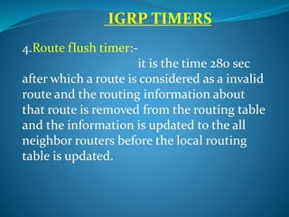 IGRP TIMERS
4.Route flush timer:-
it is the time 280 sec
after which a route is considered as a invalid
route and the routing information about
that route is removed from the routing table
and the information is updated to the all
neighbor routers before the local routing
table is updated.
 