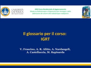 XXIII Corso Residenziale di Aggiornamento
Moderna Radioterapia e Diagnostica per Immagini: dalla
 
definizione dei volumi alla radioterapia «adaptive»

Il glossario per il corso: 
IGRT
V. Frascino, A. R. Alitto, A. Nardangeli,
A. Castelluccia, M. Rapisarda

 