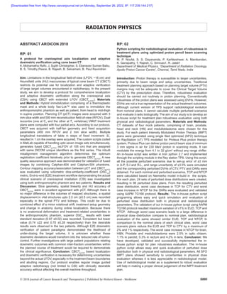 S895
© 2018 Journal of Cancer Research and Therapeutics | Published by Wolters Kluwer - Medknow
ABSTRACT AROICON 2018
RP: 01
A protocol for craniospinal axis localization and adaptive
dosimetric verification using cone beam CT
K. Mohamathu Rafic, J. Sujith Christopher, S. Ebenezer Suman Babu,
B. S. Timothy Peace, B. Rajesh, B. Selvamani, B. Paul Ravindran
Aim: Limitations in the longitudinal field-of-view (LFOV, ~16 cm) and
Hounsfield units (HU) inaccuracies of typical cone beam CT (CBCT)
restricts its potential use for localization and adaptive verification
of large target volumes encountered in radiotherapy. In the present
study, we aim to develop a protocol for comprehensive localization
and adaptive dosimetric verification along the craniospinal axis
(CSA) using CBCT with extended LFOV (CBCTeLFOV
). Materials
and Methods: Hybrid immobilization comprising of a thermoplastic
mask and a whole body Vac-Lok™ was used to immobilize the
anthropomorphic phantom as well as patient, from head to mid-thigh
in supine position. Planning CT (pCT) images were acquired with 3
mm slice width and 500 mm reconstruction field-of-view (RFOV). Dual
isocentre (one at C1
and the other at T1
vertebrae) VMAT treatment
plans were computed with four partial arcs. According to our protocol,
CBCT was acquired with half-fan geometry and fixed acquisition
parameters (450 mm RFOV and 2 mm slice width). Multiple
longitudinal translations of table in steps of fixed increment ‘Δ’,
resulted in 1 cm the overlap were acquired. The custom scripts coded
in MatLab capable of handling upto seven image sets simultaneously,
generates fused CBCTeLFOV
(eLFOV of 105 cm) that are assigned
with same DICOM unique identifiers as the first series. The inbuilt
misalignment management algorithm determines the optimum
registration coefficient iteratively prior to generate CBCTeLFOV
. A new
quality assurance approach was demonstrated for validation of fused
images by combining Catphan-604 and Catphan-504 phantoms.
Contour mapping accuracy/association between pCT and CBCTeLFOV
was evaluated using volumetric dice-similarity-coefficient (DSCvol
)
metric. End-to-end (E2E) treatment workflow demonstrating the actual
clinical scenario of craniospinal irradiation (CSI) was investigated
using both anthropomorphic phantom and two patients. Results and
Discussion: Slice geometry, spatial linearity and HU accuracy of
CBCTeLFOV
were in excellent agreement with pCT. Although there is
no major difference in the volumes of mapped structures, a spatial
displacement in vital structures upto 2.5 cm (±0.5 cm) was recorded
especially in the spinal PTV and kidneys. This could be due to
combined effect of a minor rotational shift, treatment setup geometry
and change in anatomy during online localization. Because there
is no anatomical deformation and treatment related uncertainties in
the anthropomorphic phantom, superior DSCvol
results with lower
standard deviation (0.97 ±0.02) was recorded. Consistent but lower
value (0.74 ±22 and 0.70 ±0.28 respectively) than the desirable
results were observed in the two patients. Although E2E dosimetric
verification of patient paradigms demonstrated the likelihood of
under-dosing the target volume, it is unknown whether these
dosimetric deviations would transform into the reduced rate of tumor-
control. Further investigations with large patient populations relating
dosimetric outcomes with common inter-fraction uncertainties within
the planned course of treatment would be required to demonstrate
the clinical significance. Conclusion: CBCTeLFOV
based localization
and dosimetric verification is necessary for determining uncertainties
beyond the actual LFOV, especially in the treatment beam boundaries
and abutting regions. Our protocol enables regular image guided
adaptive radiotherapy (not limited to CSI) with clinically desirable
accuracy without affecting the overall machine throughput.
RADIATION PHYSICS
RP: 02
Python scripting for radiobiological evaluation of robustness in
treatment plans using optimized proton pencil beam scanning
technique
M. P. Noufal, S. S. Dayananda, P. Kartikeshwar, A. Manikandan,
K. Ganapathy, T. Rajesh, C. Srinivas1, R. Jalali1
Department of Medical Physics, 1
Department of Radiation Oncology,
Apollo Proton Cancer Centre1
, Chennai, Tamil Nadu, India
Introduction: Proton therapy is susceptible to larger uncertainties,
primarily due to beam range and setup uncertainties. Traditional
treatment planning approach based on planning target volume (PTV)
margins may not be adequate to cover the Clinical Target Volume
(CTV) by the prescription dose. Therefore, robustness evaluation
should be carried out routinely in proton planning. Conventionally
robustness of the proton plans was assessed using DVHs. However,
DVHs are not a true representation of the actual treatment outcomes.
Although current version of TPS support radiobiological evolution
from nominal plans, it cannot calculate multiple perturbed scenarios
and evaluate it radio biologically. The aim of our study is to develop an
in-house script for treatment plan robustness evaluation using both
physical and radiobiological parameters. Materials and Methods:
CT datasets of four mock patients, comprising of brain, prostate,
head and neck (HN) and medulloblastoma were chosen for this
study. For each patient Intensity Modulated Proton Therapy (IMPT)
plans were generated using single filed optimized (SFO) technique
on RayStation (v7) TPS modelled for Proteus Plus proton therapy
system. Proteus Plus can deliver proton pencil beam size of minimum
3 mm sigma in air for 230 MeV proton in scanning mode. It can
modulate the energy from 4.1 to 32 g/cm2
without any range shifter.
An in-house script was written in Iron python 2.7 and implemented
through the scripting module in the Ray station TPS. Using this script,
all the possible perturbed scenarios due to set-up error of ±3 mm
in A-P, S-I and R-L, and range uncertainty of ±3.5% were simulated
and the corresponding perturbed DVHs of CTV, PTV and OARs were
obtained. For each nominal and perturbed scenarios, TCP and NTCP
were calculated based on Niemierko model in-build in the scripts.
For each plan, 24 sets of perturbed dose distributions were created,
resulting in 96 perturbed dose plans. From the resulting perturbed
dose distribution, worst case decrease in TCP for CTV and worst
case increase in NTCP for the OARs were evaluated and validated
using AAPM TG166 protocol. Results: The in-house python script
programing allows easy and quick simulation and evaluation of
perturbed dose distribution both in physical and radiobiological
parameters. The validation of our in-house python script using AAPM
TG166 protocol resulted maximum variation of ±1% in EUD, TCP and
NTCP. Although worst case scenario leads to a large difference in
physical dose distribution compare to nominal plan, radiobiological
evaluation of the same showed similar EUD, TCP and NTCP. In
comparison to the nominal plans of each clinical sites, worst case
scenario plans reduce the EUD and TCP to CTV by a maximum of
2% and 1% respectively. The worst case increase in NTCP for brain,
H&N, Prostate and medulloblastoma were 2.5% in optic chiasm,
1.1% in parotid, 0.3% in rectum and 4.2% in lens. Conclusion: We
have developed, validated and successfully implemented the in-
house python script for plan robustness evaluation. The in-house
python script allows easy and quick evaluation of perturbed dose
distribution both in physical and radiobiological parameters. All SFO
IMPT plans showed sensitivity to uncertainties in physical dose
evaluation whereas it is less appreciable in radiobiological model.
Use of radiobiological model as a supplement to robust evaluation
will help in making a proper clinical judgement of the IMPT treatment
plan.
[Downloaded free from http://www.cancerjournal.net on Monday, September 26, 2022, IP: 117.239.144.217]
 