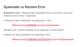 Systematic vs Random Error
Systematic error : Reproducible, consistent errors, occurring in the same
direction and of similar magnitude.
It affects the dose distribution by producing a “miss”
Defined as the AVERAGE of a set of displacement.
Random error: Varies in direction and magnitude in each fraction.
It affects the dose distribution by producing a “blur”
Defined as the STANDARD DEVIATION of a set of displacements
 