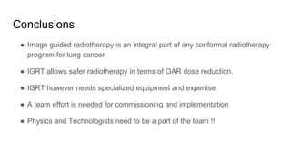 Conclusions
● Image guided radiotherapy is an integral part of any conformal radiotherapy
program for lung cancer
● IGRT allows safer radiotherapy in terms of OAR dose reduction.
● IGRT however needs specialized equipment and expertise
● A team effort is needed for commissioning and implementation
● Physics and Technologists need to be a part of the team !!
 