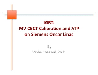 IGRT:	
  	
  
MV	
  CBCT	
  Calibra0on	
  and	
  ATP	
  
on	
  Siemens	
  Oncor	
  Linac	
  	
  
By	
  	
  
Vibha	
  Chaswal,	
  Ph.D.	
  

 