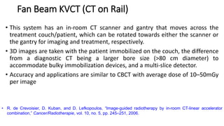 Fan Beam KVCT (CT on Rail)
• This system has an in-room CT scanner and gantry that moves across the
treatment couch/patient, which can be rotated towards either the scanner or
the gantry for imaging and treatment, respectively.
• 3D images are taken with the patient immobilized on the couch, the difference
from a diagnostic CT being a larger bore size (>80 cm diameter) to
accommodate bulky immobilization devices, and a multi-slice detector.
• Accuracy and applications are similar to CBCT with average dose of 10–50mGy
per image
• R. de Crevoisier, D. Kuban, and D. Lefkopoulos, “Image-guided radiotherapy by in-room CT-linear accelerator
combination,” Cancer/Radiotherapie, vol. 10, no. 5, pp. 245–251, 2006.
 