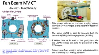 Fan Beam MV CT
• Accuray - Tomotherapy
• This system includes an on-board imaging system
to obtain MV CT images of the patient in treatment
position.
• The same LINAC is used to generate both the
treatment (6MV) and imaging beam (3.5 MV).
• A xenon detector located on the gantry opposite
the LINAC collects exit data for generation of MV
CT images.
• Patient dose from imaging varies with pitch setting
and is typically 10–30mGy per scan
• K. J. Ruchala, G. H. Olivera, E. A. Schloesser, and T. R. Mackie, “Megavoltage CT
on a tomotherapy system,” Physics in Medicine and Biology, vol. 44, no. 10, pp.
2597–2621, 1999.
 