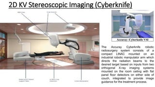 2D KV Stereoscopic Imaging (Cyberknife)
Accuray- Cyberknife VSI
The Accuray Cyberknife robotic
radiosurgery system consists of a
compact LINAC mounted on an
industrial robotic manipulator arm which
directs the radiation beams to the
desired target based on inputs from two
orthogonal X-ray imaging systems
mounted on the room ceiling with flat
panel floor detectors on either side of
couch, integrated to provide image
guidance for the treatment process.
 