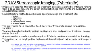 • Images are acquired throughout the treatment duration at periodic intervals ranging
from 5 to 90 seconds, and the couch and robotic head movements are guided through
an automatic process.
• Several tracking methods may be used depending upon the treatment site:
• 6D Skull
• X-Sight Spine
• X-Sight Lung
• Fiducial Synchrony Tracking
• In-Tempo Tracking
• The system also has a couch that has 6 degrees of freedom to correct for positional
variations.
• Treatment may be limited by patient position and size, and posterior treatment beams
cannot be used.
• A semi-invasive procedure may be required if Fiducial markers are needed for tracking.
• This system can be employed for both cranial (frameless) and extra-cranial radiosurgery
or SRT.
2D KV Stereoscopic Imaging (Cyberknife)
• J. R. Adler Jr., S. D. Chang, M. J. Murphy, J. Doty, P. Geis, and S. L.Hancock, “The Cyberknife: a frameless robotic system for radiosurgery,” Stereotactic
and Functional Neurosurgery, vol. 69, no. 1–4, pp. 124–128, 1997.
• C. Antypas and E. Pantelis, “Performance evaluation of a CyberKnife G4 image-guided robotic stereotactic radiosurgery system,” Physics in Medicine and
Biology, vol. 53, no. 17, pp. 4697–4718, 2008.
 
