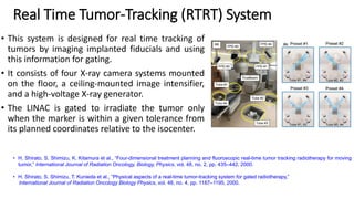 Real Time Tumor-Tracking (RTRT) System
• This system is designed for real time tracking of
tumors by imaging implanted fiducials and using
this information for gating.
• It consists of four X-ray camera systems mounted
on the floor, a ceiling-mounted image intensifier,
and a high-voltage X-ray generator.
• The LINAC is gated to irradiate the tumor only
when the marker is within a given tolerance from
its planned coordinates relative to the isocenter.
• H. Shirato, S. Shimizu, K. Kitamura et al., “Four-dimensional treatment planning and fluoroscopic real-time tumor tracking radiotherapy for moving
tumor,” International Journal of Radiation Oncology, Biology, Physics, vol. 48, no. 2, pp. 435–442, 2000.
• H. Shirato, S. Shimizu, T. Kunieda et al., “Physical aspects of a real-time tumor-tracking system for gated radiotherapy,”
International Journal of Radiation Oncology Biology Physics, vol. 48, no. 4, pp. 1187–1195, 2000.
 