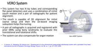 VERO System
• This system has two X-ray tubes and corresponding
flat panel detectors and uses a combination of initial
couch motion and a pair of radiographs for patient
alignment.
• The couch is capable of 3D alignment for initial
coarse setup and then the on-board imaging
subsystem helps fine-tuning.
• A pair of radiographs is acquired and registered with
prior DRRs using bony landmarks to evaluate the
translational and rotational shifts.
• The system can also compensate for organ motion Vero 4DRT System
• Y. Kamino, K. Takayama, M. Kokubo et al., “Development of a four-dimensional image-guided radiotherapy system with a gimbaled X-ray head,”
International Journal of Radiation Oncology, Biology, Physics, vol. 66, no. 1, pp. 271–278, 2006.
 
