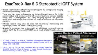 ExacTrac X-Ray 6-D Stereotactic IGRT System
• It uses a combination of optical positioning and KV radiographic imaging
for online positioning corrections.
• There are two main subsystems: an infrared-based system for initial
patient setup and precise control of couch movement using a robotic
couch and a radiographic KV X-ray imaging system for position
verification and readjustment based on internal anatomy or implanted
markers.
• Infrared system may also be used for respiratory monitoring and
signaling to LINAC for beam tracking and gating.
• Novalis Tx combines this system with an additional on-board imaging
system (MV, KV Xrays, and KVCBCT) on a multi-photon/electron beam
LINAC.
• Z. Chang, Z. Wang, Q. J. Wu et al., “Dosimetric characteristics of Novalis Tx
system with high definition multileaf collimator,” Medical Physics, vol. 35, no.
10, pp. 4460–4463, 2008.
• [38] J.-Y. Jin, F.-F. Yin, S. E. Tenn, P. M. Medin, and T. D. Solberg, “Use of the
BrainLAB ExacTrac X-Ray 6D System in Image- Guided Radiotherapy,”
Medical Dosimetry, vol. 33, no. 2, pp. 124–134, 2008.
 