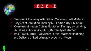 REFERENCE
 Treatment Planning in Radiation Oncology by F M Khan
 Physics of RadiationTherapy (4th Edition ) by F M Khan
 Overview of Image-Guided RadiationTherapy by Lei xing,
Ph.D,BrianThorndyke, Ph.D ,University of Stanford
 IMRT, IGRT, SBRT – Advances in theTreatment Planning
and Delivery of Radiotherapy by John L. Meyer
62
 