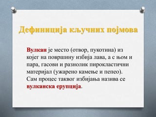 Дефиниција кључних појмова
Вулкан је место (отвор, пукотина) из
којег на површину избија лава, а с њом и
пара, гасови и разнолик пирокластични
материјал (ужарено камење и пепео).
Сам процес таквог избијања назива се
вулканска ерупција.
 