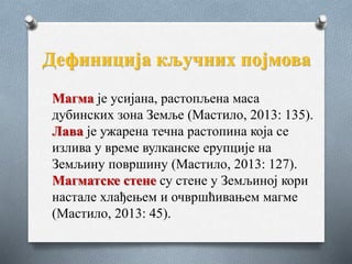 Дефиниција кључних појмова
Магма је усијана, растопљена маса
дубинских зона Земље (Мастило, 2013: 135).
Лава је ужарена течна растопина која се
излива у време вулканске ерупције на
Земљину површину (Мастило, 2013: 127).
Магматске стене су стене у Земљиној кори
настале хлађењем и очвршћивањем магме
(Мастило, 2013: 45).
 