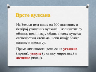 На Земљи има више од 600 активних и
безброј угашених вулкана. Различитих су
облика: неки имају облик високе купе са
степенастим стенама, неки имају блаже
падине и ниски су.
Према активности деле се на угашене
(мртви), уснуле (у стању мировања) и
активне (живи).
Врсте вулкана
 