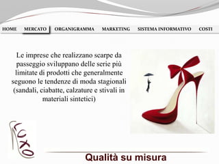 Qualità su misura
HOME MERCATO ORGANIGRAMMA MARKETING SISTEMA INFORMATIVO COSTIMERCATO
Le imprese che realizzano scarpe da
passeggio sviluppano delle serie più
limitate di prodotti che generalmente
seguono le tendenze di moda stagionali
(sandali, ciabatte, calzature e stivali in
materiali sintetici)
 