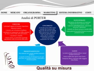 Qualità su misura
HOME MERCATO ORGANIGRAMMA MARKETING SISTEMA INFORMATIVO COSTIMARKETING
Analisi di PORTER
CONCORRENTI
La focalizzazione della nostra
azienda che si attesta sulla
fascia alta del mercato esclude
dalla concorrenza i produttori
orientali di calzature (Cina,
India, Sud Est Asiatico),
limitandola ai produttori
nazionali ed europei
(soprattutto UK, Francia).
FORNITORI
I principali rapporti di fornitura riguardano:
•laboratori esterni;
• concerie, per la fornitura di pellame;
• produttori di componenti vari della calzatura
(es. lacci, tacchi, fondi, altri particolari);
• macchinari e fustelle;
• risorse umane, in particolare personale
specializzato nella lavorazione della pelle.
NUOVI ENTRANTI
Nel settore di riferimento si è osservato
l’ingresso di nuovi operatori, quali:
• operatori dell’abbigliamento, soprattutto
attraverso cquisizioni;
• aziende con Brand estranei al mondo della
moda, grazie ad accordi di licenza con piccoli
produttori locali.
CLIENTI
La nostra azienda commercializza i propri
prodotti attraverso:
Punto vendita fisso aperto tutto l’anno;
Temporary Shop a rotazione nelle maggiori
città d’Italia.
PRODOTTI SOSTITUTIVI
Non esistono veri e propri prodotti sostitutivi
all’offerta
in quanto cerchiano di distinguerci con uno
stile unico: un prodotto pratico e utilizzabile e
di elevata qualità.
 