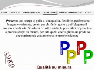 Qualità su misura
HOME MERCATO ORGANIGRAMMA MARKETING SISTEMA INFORMATIVO COSTIMARKETING
Prodotto: una scarpa di pelle di alta qualità, flessibile, performante,
leggera e resistente, creata per chi fa del gusto e dell’eleganza il
proprio stile di vita. Stiloform Srl offre anche la possibilità di prenotare
la propria scarpa su misura, per tutti quelli che vogliono un prodotto
che corrisponde esattamente alle proprie esigenze
 