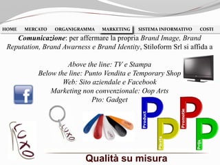 Qualità su misura
HOME MERCATO ORGANIGRAMMA MARKETING SISTEMA INFORMATIVO COSTIMARKETING
Comunicazione: per affermare la propria Brand Image, Brand
Reputation, Brand Awarness e Brand Identity, Stiloform Srl si affida a
Above the line: TV e Stampa
Below the line: Punto Vendita e Temporary Shop
Web: Sito aziendale e Facebook
Marketing non convenzionale: Oop Arts
Pto: Gadget
 