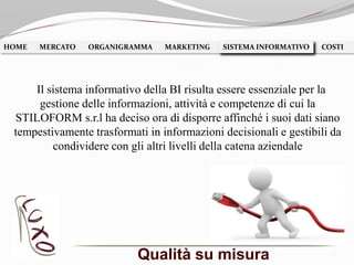 Qualità su misura
HOME MERCATO ORGANIGRAMMA MARKETING SISTEMA INFORMATIVO COSTISISTEMA INFORMATIVO
Il sistema informativo della BI risulta essere essenziale per la
gestione delle informazioni, attività e competenze di cui la
STILOFORM s.r.l ha deciso ora di disporre affinché i suoi dati siano
tempestivamente trasformati in informazioni decisionali e gestibili da
condividere con gli altri livelli della catena aziendale
 