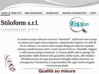 Qualità su misura
HOME MERCATO ORGANIGRAMMA MARKETING SISTEMA INFORMATIVO COSTIHOME
Stiloform s.r.l.
Le nostre scarpe nascono con una “missione”: realizzare una scarpa
su misura per ogni vostra esigenza, esprimendo il gusto e lo stile di
chi le indossa. Le nostre sono scarpe disegnate attorno al piede:
calzata e performance sono i nostri punti di forza. Flessibili, leggere
e nello stesso tempo resistenti. La ricerca dello stile si spinge nel
particolare: dalle finiture del guardolo e della suola, allo studio e
all'elaborazione di ogni personale dettaglio della calzatura, ne
conseguono l'esclusività e la personalità che ogni nostra singola
creazione possiede
 