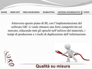 Qualità su misura
HOME MERCATO ORGANIGRAMMA MARKETING SISTEMA INFORMATIVO COSTISISTEMA INFORMATIVO
Attraverso questo piano di BI, con l’implementazione del
software GIC si vuole ottenere una forte competitività sul
mercato, riducendo tutti gli sprechi nell’utilizzo del materiale, i
tempi di produzione e i rischi di duplicazione dell’informazione
 