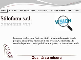 Qualità su misura
HOME MERCATO ORGANIGRAMMA MARKETING SISTEMA INFORMATIVO COSTIHOME
Stiloform s.r.l.
La nostra vuole essere l'azienda di riferimento sul mercato per chi
progetta calzature su misura in modo creativo. Ciò richiede alti
standard qualitativi e design brillante al passo con le tendenze moda
 