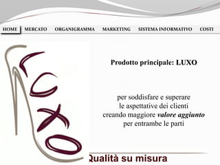 per soddisfare e superare
le aspettative dei clienti
creando maggiore valore aggiunto
per entrambe le parti
HOME MERCATO ORGANIGRAMMA MARKETING SISTEMA INFORMATIVO COSTIHOME
Prodotto principale: LUXO
Qualità su misura
 