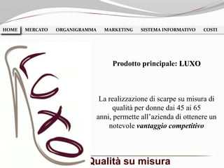 La realizzazione di scarpe su misura di
qualità per donne dai 45 ai 65
anni, permette all’azienda di ottenere un
notevole vantaggio competitivo
HOME MERCATO ORGANIGRAMMA MARKETING SISTEMA INFORMATIVO COSTIHOME
Prodotto principale: LUXO
Qualità su misura
 