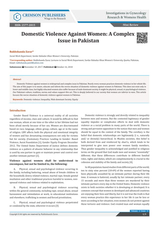 Rukhshanda Zarar*
Social Work Department, Sardar Bahadur Khan Women’s University, Pakistan
*Corresponding author: Rukhshanda Zarar, Lecturer in Social Work Department, Sardar Bahadur Khan Women’s University, Quetta, Pakistan,
Email:
Submission: November 10 ,2017; Published: October 16, 2018
Domestic Violence Against Women: A Complex
Issue in Pakistan
Mini Review
Investigations in Gynecology
Research & Womens HealthC CRIMSON PUBLISHERS
Wings to the Research
1/3Copyright © All rights are reserved by Rukhshanda Zarar.
Volume - 2 Issue - 3
ISSN: 2577-2015
Abstract
Domestic Violence against women is widespread and complex issue in Pakistan. Nearly every woman practices domestic violence in her whole life.
The aim of this paper is to aware, educate and inform the worse situation of domestic violence against women in Pakistan. This does not exist only in
lower and middle class, but highly educated women also suffer because of male dominant society. It might be physical, sexual, or psychological violence.
Our Pakistani culture, tradition, norms and values support this act. This is deeply believed in our society that women are inferior to men. This article
focuses the worse situation of domestic violence against women in Pakistan.
Keywords: Domestic violence; Inequality; Male dominant Society; Equity
Introduction
Gender Based Violence is a universal reality of all societies
regardless of income, class and culture. It would be difficult to find
one woman, whom at one time or the other in her lifetime had not
been afraid merely because of her sex. Women are discriminated
based on race, language, ethnic group, culture, age or in the name
of religion. GBV affects both the physical and emotional integrity
of women and has devastating consequences not only for victims
but for society. (Customary Practices Leading to Gender- Based
Violence, Aurat Foundation [1], Gender Equity Program December
2012. The United States Department of Justice defines domestic
violence as a pattern of abusive behavior in any relationship that
is used by one partner to gain or maintain power and control over
another intimate partner [2].
Violence against women shall be understood to
encompass, but not be limited to, the following:
A.	 Physical, sexual and psychological violence occurring in
the family, including battering, sexual abuse of female children in
the household, dowry related violence, marital rape, female genital
mutilation and other traditional practices harmful to women, non-
spousal violence and violence related to exploitation;
B.	 Physical, sexual and psychological violence occurring
within the general community, including rape, sexual abuse, sexual
harassment and intimidation at work, in educational institutions
and elsewhere, trafficking in women and forced prostitution;
C.	 Physical, sexual and psychological violence perpetrated
or condoned by the state, wherever it occurs [3]
Domestic violence is strongly and directly related to inequality
between men and women. But the contested legitimacy of gender
equality impedes or complicates efforts to deal with domestic
violence as a social problem in many parts of the world. There is
strong and pervasive opposition to the notion that men and women
should be equal in the context of the family. The corollary is the
belief that domestic relationships are legitimately (i e., naturally
and/ or divinely) hierarchical. In Muslim societies, this belief is
both derived from and reinforced by shari’a, which tends to be
interpreted to give men power over women family members.
Thus gender inequality is acknowledged and justified in religious
terms on the ground that God made men and women “essentially”
different; that these differences contribute to different familial
roles, rights and duties, which are complimentarily is crucial to the
cohesion and stability of the family and society [4].
In48population-basedstudiesfromdifferentpartsoftheworld,
ten to sixty nine percent (10-69) of the women reported having
been physically assaulted by an intimate partner during their life
time. A woman is battered, usually by her intimate partner; every
15 seconds and more than three women are murdered by their
intimate partners every day in the United States. Domestic violence
exists in both societies whether it is developing or developed. It is
common concept that women in developed and advanced countries
are enjoying their lives and liberty, but it is not true the truth is that
every woman practice this experience in her life it can be less or
more according to her situation, even women do not protest against
these tortures and violence. God created man and woman equally
 