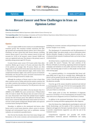 1/2
Opinion
Iran as an upper middle income country is in an epidemiological
transition period. This transition includes nutritional, life style,
age pyramid and consequently disease pattern. Due to these gross
transitions, we have a great deal with chronic diseases, including
cancers. Breast cancer is one of five common cancers in Iran and
accounts for 14.2% of all women’s cancer. Around 10,000 new
cases are registered each year. This disease is the primary cause of
mortality among women aged 45–55 years.
It seems breast cancer occurs 10-12 years earlier than other
countries. Median age of cancer is 49 years and (more than 30%
of the patients are younger than 30 years). Tumors are often
diagnosed in grade III and IV. On the other hand, when breast cancer
is detected, it has reached advanced stages, which means more
complicated treatment, higher costs and less success in treatment.
Fortunately, over the past few years, increased consciousness has
led to tumors being discovered in smaller sizes.
Although the incidence of breast cancer in Iran is lower than
other countries such as Turkey and even the western countries, but
as in other countries, the incidence of various types of cancer is on
the rise and is expected to increase by 70 to 80 percent in the next
two decades.
The mortality trends have fallen in the last decade, from 15 /
100000 to 10/ 100000. Five years survival rate is 70%and about
25% of it leads to death. This disease does not seem to have just
one cause. Researchers have found that multiple factors together
increase the risk of breast cancer. How different risk factors affect
breast cancer cannot be fully understood. Some women are more at
risk due to their genetic background, lifestyle habits and exposure
to various factors during their lifetime.
Nowadays, in addition to the mentioned risk factors, other
factors such as social issues (poverty, culture, access to services,
housing) and environmental issues such as pollutants, ionizing
radiation, are considered as possible factors.
Over the last few decades, there have been many changes and
fluctuations in the social, economic and environmental situation,
including war, economic sanctions and psychological stress caused
by these changes in our country.
The development of communication and the phenomenon of
the “global village” have given people, access to information about
Western lifestyles. Changes in nutrition, physical activity, the use
of industrial foods instead of traditional foods can be due to these
communications.
All of these factors, coupled with an increase in life expectancy,
can justify the cancer’s Tsunami. The main activities of the
Ministry of Health are preventing, organizing national and regional
campaigns and initiatives to raise public awareness about the risk
factors and warning signs of cancer, so that people see the doctor
with warning signs.
As a national guideline, it is recommended that breast self-
exam (BSE) start at age 20 on a monthly basis. Additionally, the
doctors will see people from the age of 20 until the age of 39 every
3 years. From the age of 40, the examination will be performed by
the physician annually.
From the age of 40, women should be monitored and referred
to mammography. At the age of 40, the first mammography will be
performed and repeat every two years if it is normal, but repeat
each year if there is a risk factor.
From equity point of view, the distribution of diagnostic
resources is not fairly as 75 % of mammograms are located in 5 big
cities and access to diagnostic services in small towns is limited.
In addition to the mentioned limitations, there is no a single
protocol for treating and follow upping patients after diagnosis.
Since the disease has a high physical, psychological, social, and
family disadvantage, and the quality of life of patients after the
diagnosis and aggressive therapies is greatly reduced, it is essential
to provide comprehensive supportive care after the end of the
treatment course.
Comprehensive supportive cars possibly will include
psychological, emotional, physical rehabilitation and coping
Ziba Farajzadegan*
Community and Preventive Medicine Department, Isfahan Medical Sciences University, Iran
*Corresponding author: Ziba Farajzadegan, Community and Preventive Medicine Department, Isfahan Medical Sciences University, Iran
Submission: October 08, 2017; Published: November 06, 2017
Breast Cancer and New Challenges in Iran: an
Opinion Letter
Opinion
Copyright © All rights are reserved by Ziba Farajzadegan.
CRIMSONpublishers
http://www.crimsonpublishers.com
ISSN: 2577-2015
 