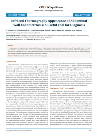 69
Introduction
Endometrioma is a well circumscribed mass of endometriosis
that occurs when ectopic endometrial tissue (gland and stroma),
which can respond to ovarian hormonal stimulation, grows outside
the uterus [1]. Endometrioma in a surgical scar develops in 0.1%
of women who have undergone cesarean section, and 25% of these
women have concomitant pelvic endometriosis [2]. Its clinical
diagnosis in the abdominal wall has been confused with abscess,
lipoma, hematoma, sebaceous cyst, suture granuloma, inguinal
hernia, incisional hernia, desmoid tumor, sarcoma, lymphoma, or
primary and metastatic cancer [2,3]. The diagnosis of abdominal
wall endometriomas is often confused with other surgical
conditions. Endometriosis is rarely seen by general surgeons and
is often diagnosed on histological examination postoperatively [3];
because of the large number of potential pitfalls in its diagnosis, we
present a case as seen from the perspective of a general surgeon
and also by gynecologists emphasizing a new diagnosis image by
skin infrared thermography. Vessels in the skin are arranged into
superficial and deep horizontal plexuses and they are involved
in thermoregulation, oxygen and nutritional support. The skin
has a large number of functions and broad appeal spanning basic
mechanistic and clinical research. Indeed, the skin can be used as
a marker of normal and impaired vascular control and, owing to
its accessibility and frequent involvement, is easy to investigate
non-invasively. The measurement of skin temperature provides an
indirect measure of blood flow and can be measured by assessing
thermal convection or directly measuring skin temperature
(using thermography) [4]. The technology of thermal imaging
has made significant advances in recent years. It has been used in
military applications widespread, but not in clinical medicine [5].
Thermography is a diagnostic method which measures temperature
differences across the skin surface using a highly sensitive infrared
camera. Recent development of digital infrared thermographic
focal plane array cameras offers the opportunity to revitalize this
diagnostic method and further improve its accuracy.
Currently, there is no consensus regarding diagnostic
parameters for digital thermography in diagnosis of scar
endometriosis. The aim of this paper is to examine the application
of digital thermography and propose endometriosis diagnostic
thermographicascomparedtoothermodalitiesofexams. Wereport
a case of scar endometriosis in a woman who underwent caesarean
section diagnose by alteration in thermograph assessment.
Case Report (MIC, 33 years old)
After 2 years of a cesarean section, a 33-year-old white woman
presented with a 12-month history of pain in the lower right
quadrant in the suprapubic region at the site of a Pfannenstiel-type
laparotomy. On physical examination she had a 3-cm nodule on
the cesarean scar, causing pain during menstruation. Ultrasound
showed the presence of an oval-shaped hypoecogenous neo-
formation (Figure 1). A cytological examination indicated a cystic
neo-formation removed under regional anesthesia [6]. The neo-
formationwasfirmlyattachedtothefasciaoftherectusabdominalis
muscle. Histological examination showed numerous endometriotic
foci spread in an abundant fibrous tissue. They were characterized
by glands in frequent cystic dilation. The glands were surrounded
by a variable amount of endometrial stroma with extensive
decidual changes this pattern was consistent with a secretory
phase of the menstrual cycle. The patient was submitted to an
infrared thermography: the woman case was kept in a warm room
with temperature at 22-24 °C up to 15min. Patient complaining of a
Francisco das Chagas Medeiros*, Francisco Eristow Nogueira, Vietla S Rao and Dalgimar B de Menezes
Department of Gynecology, Federal University of Ceará, Brazil
*Corresponding author: FC Medeiros, Department of Gynecology, Assis Chateaubriand School Maternity, Faculty of Medicine, Federal University of
Ceará, Rua Prof Costa Mendes 1608, 2nd Floor, 60416-200 Fortaleza, Ceará, Brazil
Submission: September 09, 2017; Published: January 10, 2018
Infrared Thermography Appearance of Abdominal
Wall Endometriosis: A Useful Tool for Diagnosis
Research Article
Copyright © All rights are reserved by FC Medeiros.
CRIMSONpublishers
http://www.crimsonpublishers.com
Abstract
Case reports are significant part of the medical literature that continues to have their place in scientific journals. Recurrently they are the first
evidence for new diagnosis and other medical conducts. Original and critical use of these studies can increase their values by elevating the practice of
medicine. We present a new useful tool for diagnosing abdominal wall endometriosis through a teletermography in a 33 year old woman comparing
with magnetic resonance and physical exam and pathological histology.
Keywords: Endometriosis; Scar endometrioma; Infrared thermography
ISSN: 2577-2015
 