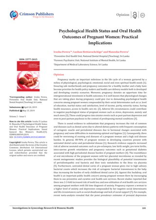 Psychological Health Status and Oral Health
Outcomes of Pregnant Women: Practical
Implications
Irosha Perera1
*, Lushan Hettiarachchige2
and Manosha Perera3
1
Preventive Oral Health Unit, National Dental Hospital (Teaching), Sri Lanka
2
Forensic Psychiatric Unit, National Institute of Mental Health, Sri Lanka
3
Department of Medical Laboratory Science, Sri Lanka
Opinion
Pregnancy marks an important milestone in the life cycle of a woman garnered by a
milieu of physiological, psychological, emotional, social and even spiritual health needs [1].
Ensuring safe motherhoods and pregnancy outcomes for a healthy mother and a baby have
become priorities for health policy makers and health care delivery models both in developed
and developing country scenarios. Moreover, pregnancy denotes an opportune time for
intergenerational investment in health outcomes. It is well known that physiological changes
that are taking place during pregnancy could give rise to demanding psychological health
concerns among pregnant women compounded by their social determinates such as i.e. level
of education, marital status and satisfaction, level of income, parity, minority status, having
health insurance, access to health care etc. [2]. Adverse life circumstances could contribute
to negative psychological status of pregnant women such as stress, depression, anxiety and
much more [3]. These could progress into sinister events such as post-partum depression and
even to post-partum psychosis in the context of predisposing mental conditions [3].
There is sound evidence to substantiate that pregnancy increases the risk of common
oral diseases such as dental caries due to altered dietary patterns with frequent consumption
of cariogenic snacks and periodontal diseases due to hormonal changes associated with
pregnancy and some difficulties in maintaining optimal oral hygiene [1]. Consequently, there
could be worsening of existing oral diseases of a pregnant woman and a high oral disease
burden. In general, 80-90% of pregnant women in developing countries present with
untreated dental caries and periodontal disease [1]. Research evidence supports increased
risk of adverse neonatal outcomes such as pre-eclampsia, low birth weight, pre-term births,
intra-uterine growth retardation and pregnancy outcomes such as gestational diabetes
associated with high periodontal disease burden of pregnant mothers [4]. The resemblance
of oral microbiome of the pregnant women with her placental microbiome as revealed by
recent metagenomic studies provides the biological plausibility of potential transmission
of periodontopathic oral bacteria and their toxic metabolites to the fetus via placenta
[5]. Furthermore, untreated dental caries of a pregnant woman gives rise to high salivary
bacterial counts which increases the risk of cariogenic bacterial transmission to the baby
thus increasing the burden of early childhood dental caries [6]. Against this backdrop, oral
health is an important public health concern among pregnant women there by encouraging
them to use preventive and curative oral health care services. Recent studies reported that
there was 2-3-fold increased risk of tooth loss and non-utilization of oral health care services
among pregnant mothers with life time diagnosis of anxiety. Pregnancy exposes a woman to
a higher level of anxiety and depression compounded by her negative social determinants
and life circumstances such as social disadvantage and lack of social support [7]. For example,
recent meta-analysis revealed that the point prevalence estimates of prenatal depression
Crimson Publishers
Wings to the Research
Opinion
*Corresponding author: Irosha Perera,
Preventive Oral Health Unit, National
Dental Hospital (Teaching), Sri Lanka
Submission: April 26, 2019
Published: May 15, 2019
Volume 2 - Issue 5
How to cite this article: Irosha P, Lushan
H, Manosha P. Psychological Health Status
and Oral Health Outcomes of Pregnant
Women: Practical Implications. Invest
Gynecol Res Women’s Health.2(5).
IGRWH.000549.2019.
DOI: 10.31031/IGRWH.2019.02.000549
Copyright@ Irosha Perera, This article is
distributed under the terms of the Creative
Commons Attribution 4.0 International
License, which permits unrestricted use
and redistribution provided that the
original author and source are credited.
ISSN: 2577-2015
189
Investigations in Gynecology Research & Womens Health
 