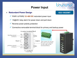 15 / 46
 Redundant Power Design
 PWR1 & PWR2 12~48V DC redundant power input
 1A@24V relay alarm for power down and port down
 Reverse power polarity protection
 Connective removable terminal block for primary and backup power
Power Input
IGS-10020MT
 