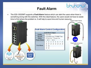 16 / 46
Fault Alarm
 The IGS-10020MT supports a Fault Alarm feature which can alert the users when there is
something wrong with the switches. With this ideal feature, the users would not have to waste
time to find where the problem is. It will help to save time and human resource.
OR
 