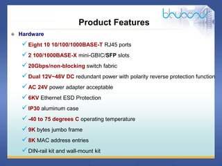 28 / 46
 Hardware
Eight 10 10/100/1000BASE-T RJ45 ports
2 100/1000BASE-X mini-GBIC/SFP slots
20Gbps/non-blocking switch fabric
Dual 12V~48V DC redundant power with polarity reverse protection function
AC 24V power adapter acceptable
6KV Ethernet ESD Protection
IP30 aluminum case
-40 to 75 degrees C operating temperature
9K bytes jumbo frame
8K MAC address entries
DIN-rail kit and wall-mount kit
Product Features
 