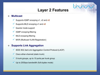 29 / 46
 Multicast
 Supports IGMP snooping v1, v2 and v3
 Supports MLD snooping v1 and v2
 Querier mode support
 IGMP snooping filtering
 MLD snooping filtering
 MVR (Multicast VLAN Registration)
 Supports Link Aggregation
 IEEE 802.3ad Link Aggregation Control Protocol (LACP)
 Cisco ether-channel (static trunk)
 5 trunk groups, up to 10 ports per trunk group
 Up to 20Gbps bandwidth (full duplex mode)
Layer 2 Features
 