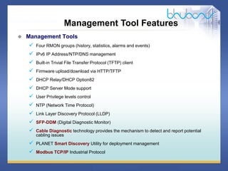 30 / 46
 Management Tools
 Four RMON groups (history, statistics, alarms and events)
 IPv6 IP Address/NTP/DNS management
 Built-in Trivial File Transfer Protocol (TFTP) client
 Firmware upload/download via HTTP/TFTP
 DHCP Relay/DHCP Option82
 DHCP Server Mode support
 User Privilege levels control
 NTP (Network Time Protocol)
 Link Layer Discovery Protocol (LLDP)
 SFP-DDM (Digital Diagnostic Monitor)
 Cable Diagnostic technology provides the mechanism to detect and report potential
cabling issues
 PLANET Smart Discovery Utility for deployment management
 Modbus TCP/IP Industrial Protocol
Management Tool Features
 