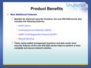 15 / 46
Product Benefits
 New Additional Features
 Besides its improved security functions, the new IGS-5225-series also
includes the following features:
• DHCP Server
• Unidirectional Link Detection (UDLD)
• GARP VLAN Registration Protocol (GVRP)
• Remote Mirroring
 These newly-added management functions and data center level
security features of the new IGS-5225 series helps to perform a more
complete and secure network solution.
 