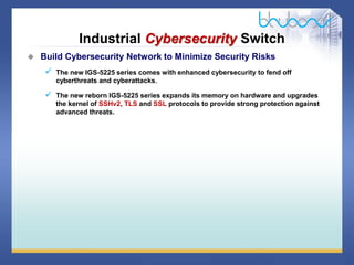 19 / 46
Industrial Cybersecurity Switch
 Build Cybersecurity Network to Minimize Security Risks
 The new IGS-5225 series comes with enhanced cybersecurity to fend off
cyberthreats and cyberattacks.
 The new reborn IGS-5225 series expands its memory on hardware and upgrades
the kernel of SSHv2, TLS and SSL protocols to provide strong protection against
advanced threats.
 
